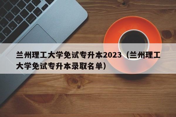 兰州理工大学免试专升本2023（兰州理工大学免试专升本录取名单）