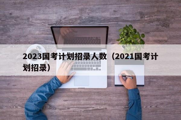 2023国考计划招录人数（2021国考计划招录）