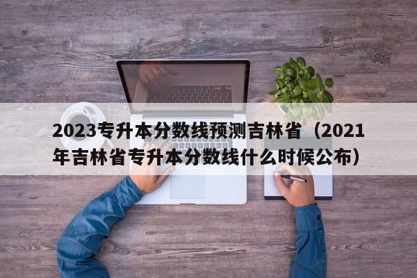 2023专升本分数线预测吉林省（2021年吉林省专升本分数线什么时候公布）