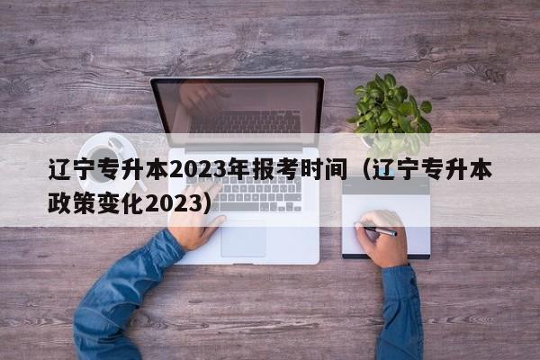 辽宁专升本2023年报考时间（辽宁专升本政策变化2023）