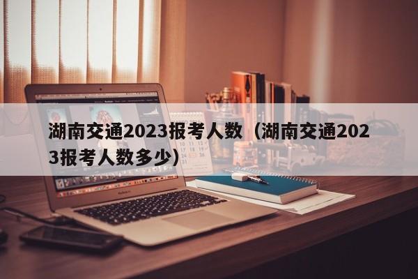 湖南交通2023报考人数（湖南交通2023报考人数多少）