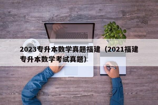 2023专升本数学真题福建（2021福建专升本数学考试真题）