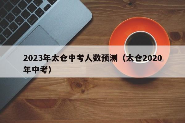 2023年太仓中考人数预测（太仓2020年中考）