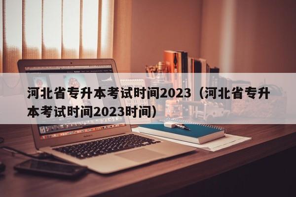 河北省专升本考试时间2023（河北省专升本考试时间2023时间）