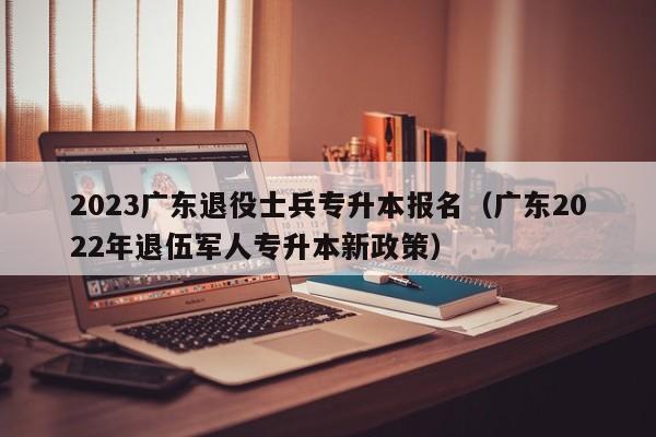 2023广东退役士兵专升本报名（广东2022年退伍军人专升本新政策）