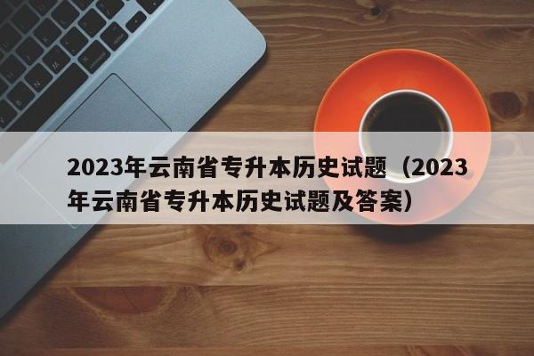 2023年云南省专升本历史试题（2023年云南省专升本历史试题及答案）