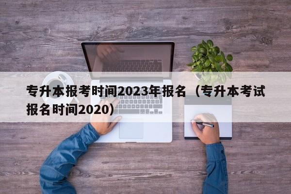 专升本报考时间2023年报名（专升本考试报名时间2020）