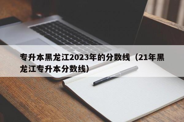 专升本黑龙江2023年的分数线（21年黑龙江专升本分数线）