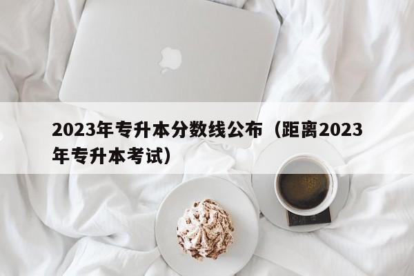 2023年专升本分数线公布（距离2023年专升本考试）