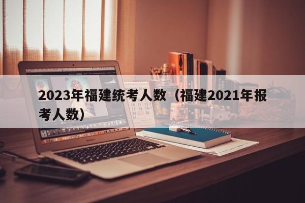 2023年福建统考人数（福建2021年报考人数）