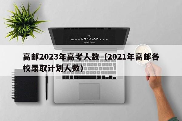 高邮2023年高考人数（2021年高邮各校录取计划人数）