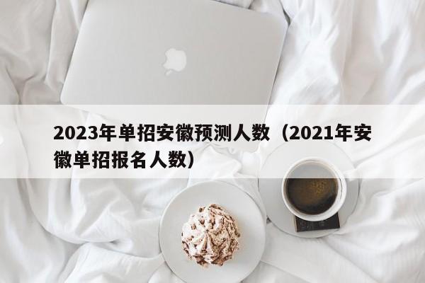 2023年单招安徽预测人数（2021年安徽单招报名人数）