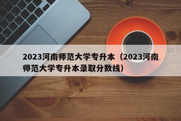 2023河南师范大学专升本（2023河南师范大学专升本录取分数线）