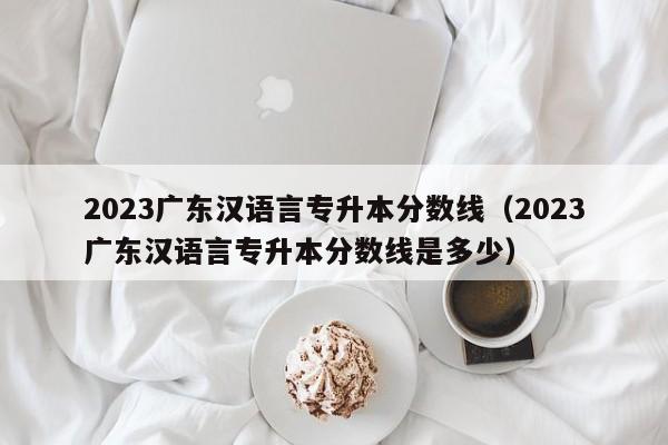 2023广东汉语言专升本分数线（2023广东汉语言专升本分数线是多少）