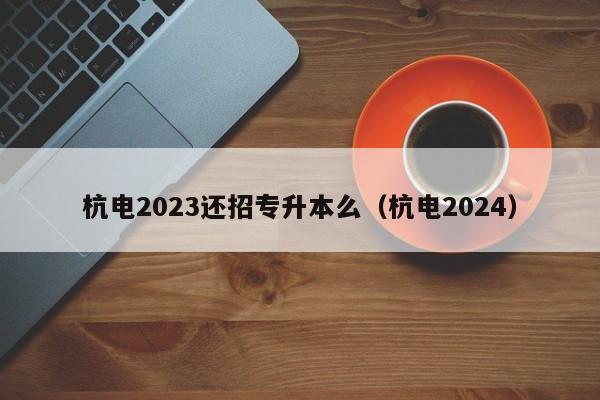 杭电2023还招专升本么（杭电2024）