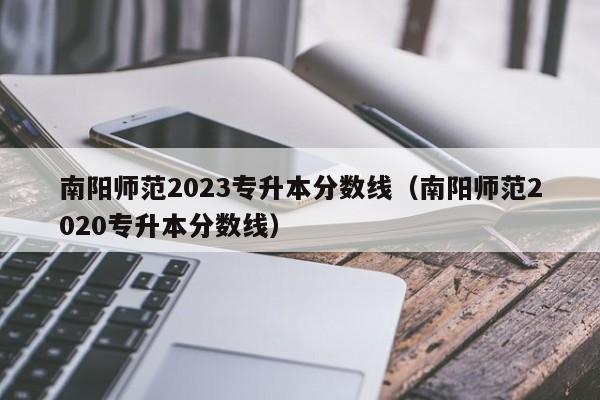 南阳师范2023专升本分数线（南阳师范2020专升本分数线）