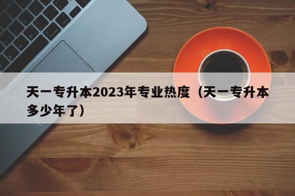 天一专升本2023年专业热度（天一专升本多少年了）