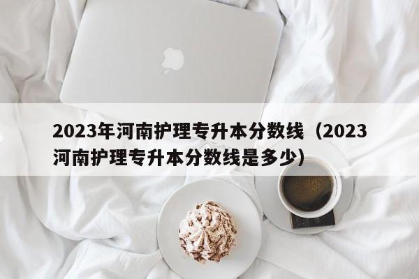 2023年河南护理专升本分数线（2023河南护理专升本分数线是多少）