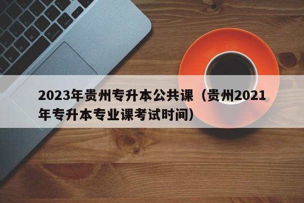 2023年贵州专升本公共课（贵州2021年专升本专业课考试时间）