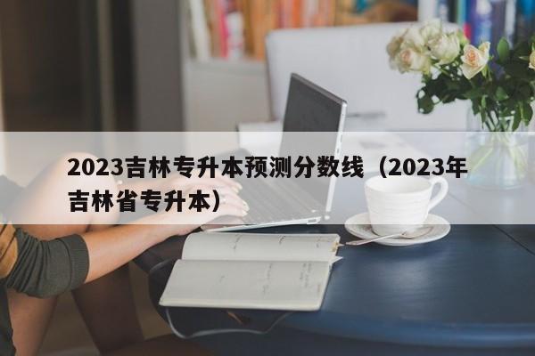 2023吉林专升本预测分数线（2023年吉林省专升本）