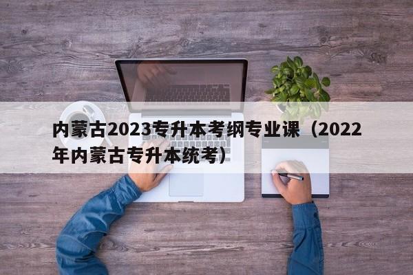 内蒙古2023专升本考纲专业课（2022年内蒙古专升本统考）