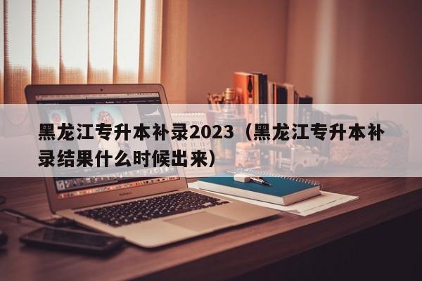 黑龙江专升本补录2023（黑龙江专升本补录结果什么时候出来）