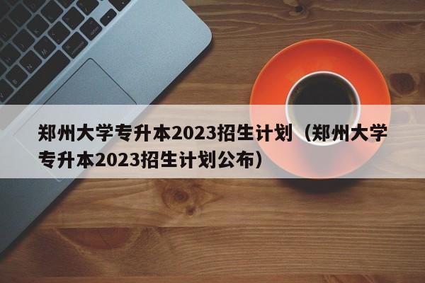 郑州大学专升本2023招生计划（郑州大学专升本2023招生计划公布）