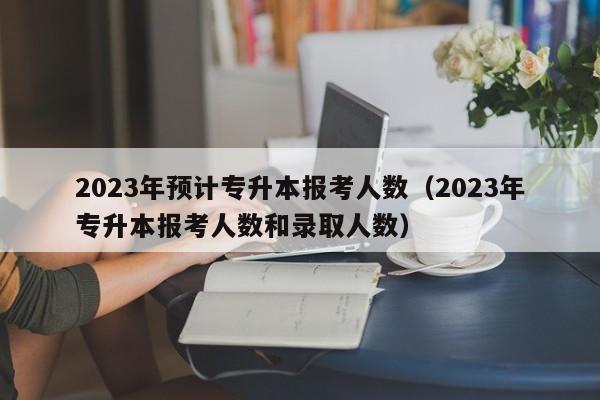 2023年预计专升本报考人数（2023年专升本报考人数和录取人数）