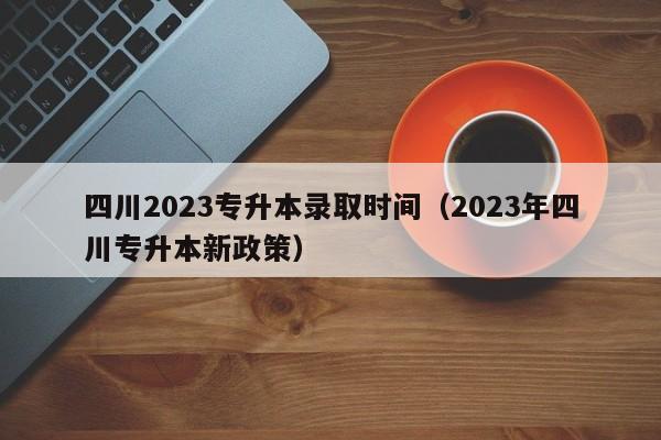 四川2023专升本录取时间（2023年四川专升本新政策）