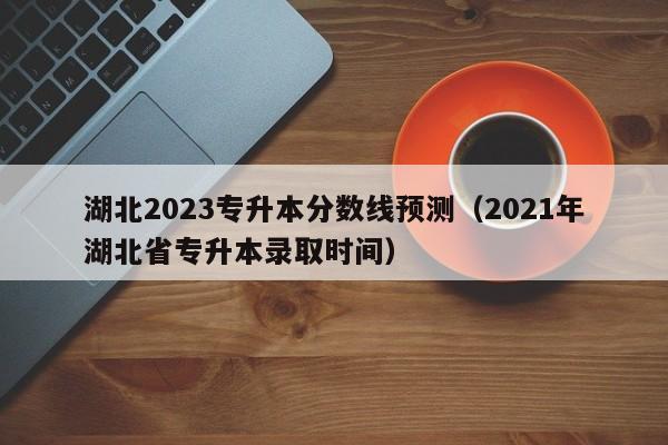 湖北2023专升本分数线预测（2021年湖北省专升本录取时间）