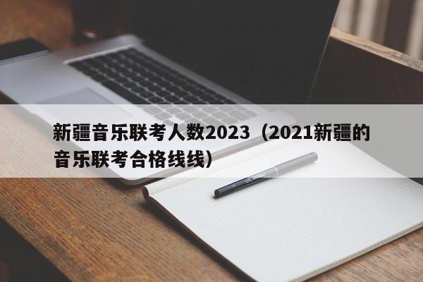 新疆音乐联考人数2023（2021新疆的音乐联考合格线线）