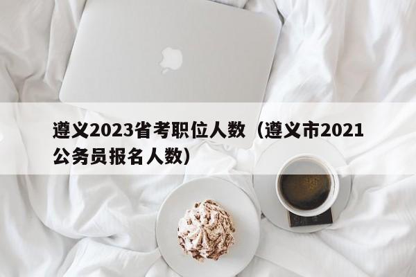 遵义2023省考职位人数（遵义市2021公务员报名人数）