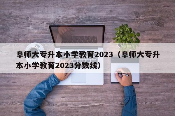 阜师大专升本小学教育2023（阜师大专升本小学教育2023分数线）