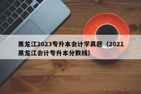 黑龙江2023专升本会计学真题（2021黑龙江会计专升本分数线）