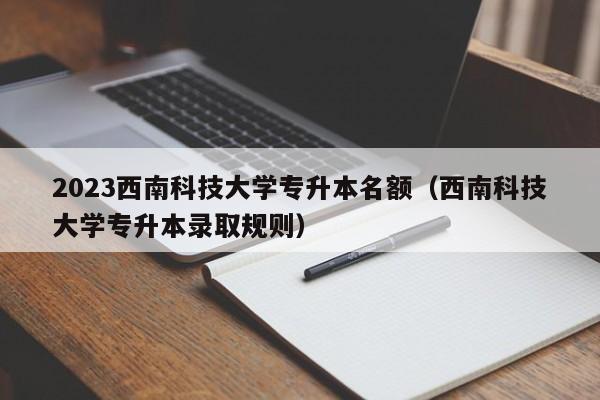 2023西南科技大学专升本名额（西南科技大学专升本录取规则）