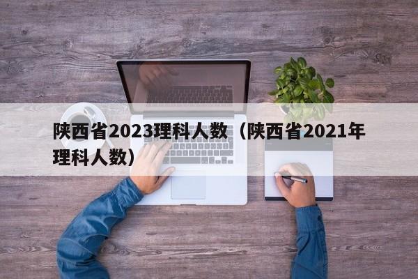 陕西省2023理科人数（陕西省2021年理科人数）