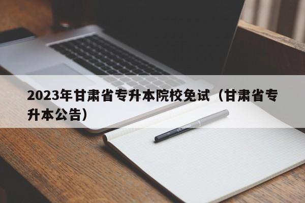 2023年甘肃省专升本院校免试（甘肃省专升本公告）