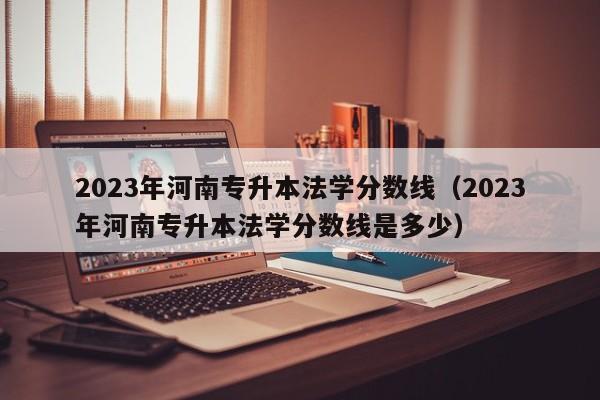 2023年河南专升本法学分数线（2023年河南专升本法学分数线是多少）