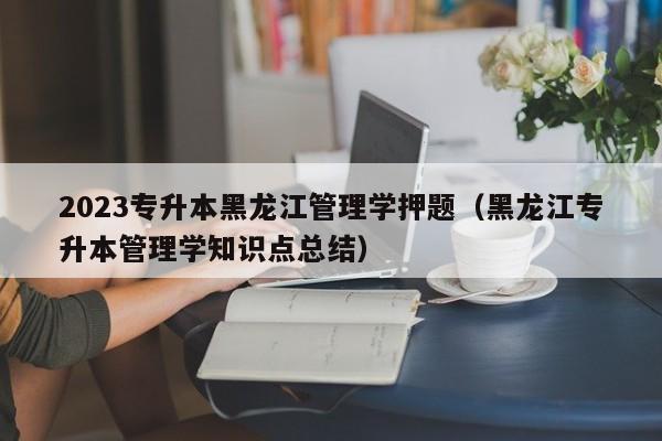 2023专升本黑龙江管理学押题（黑龙江专升本管理学知识点总结）