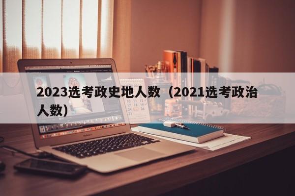 2023选考政史地人数（2021选考政治人数）