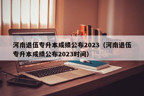 河南退伍专升本成绩公布2023（河南退伍专升本成绩公布2023时间）