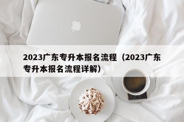 2023广东专升本报名流程（2023广东专升本报名流程详解）