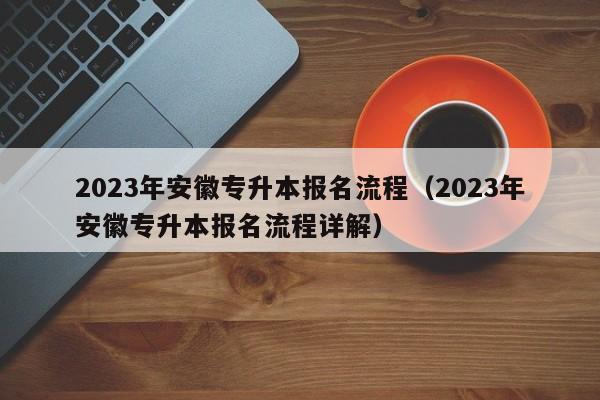 2023年安徽专升本报名流程（2023年安徽专升本报名流程详解）