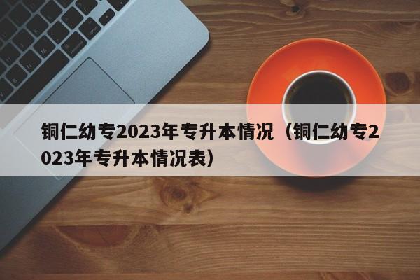 铜仁幼专2023年专升本情况（铜仁幼专2023年专升本情况表）