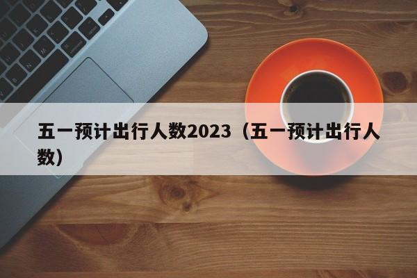 五一预计出行人数2023（五一预计出行人数）