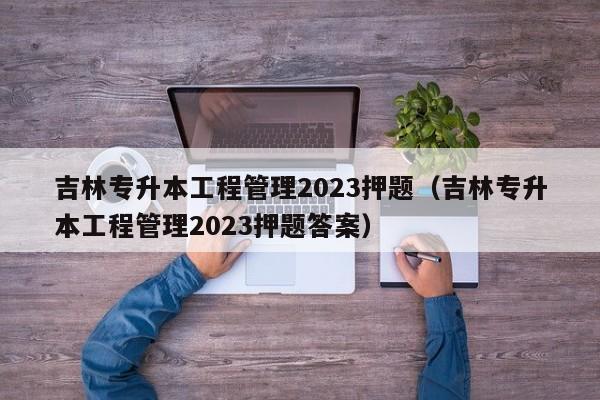 吉林专升本工程管理2023押题（吉林专升本工程管理2023押题答案）