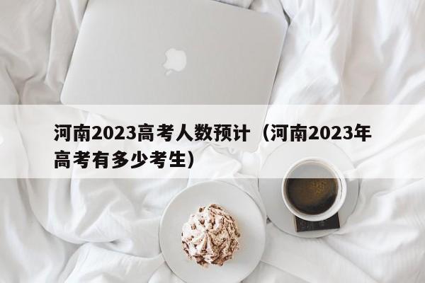 河南2023高考人数预计（河南2023年高考有多少考生）