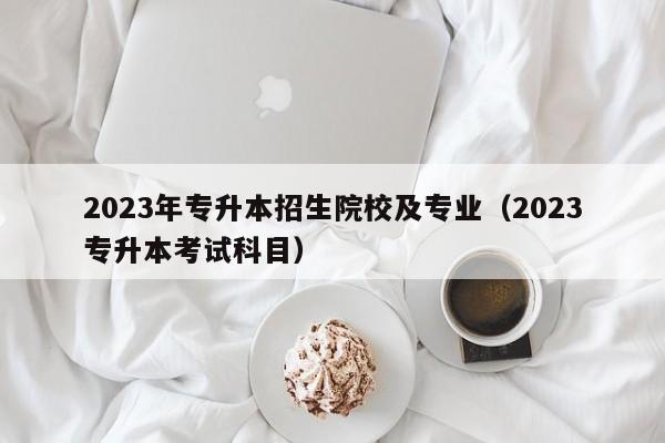 2023年专升本招生院校及专业（2023专升本考试科目）