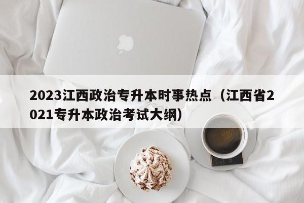 2023江西政治专升本时事热点（江西省2021专升本政治考试大纲）