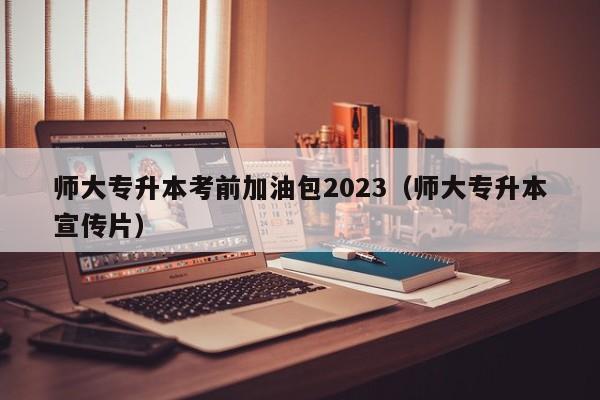 师大专升本考前加油包2023（师大专升本宣传片）